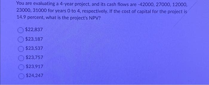 You are evaluating a 4-year project, and its cash flows are -42000, 27000, 12000,
23000, 31000 for years 0 to 4, respectively. If the cost of capital for the project is
14.9 percent, what is the project's NPV?
$22,837
$23,187
$23,537
$23,757
$23,917
$24,247
