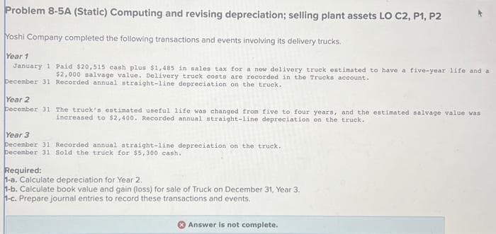 Problem 8-5A (Static) Computing and revising depreciation; selling plant assets LO C2, P1, P2
Yoshi Company completed the following transactions and events involving its delivery trucks.
Year 1
January 1 Paid $20,515 cash plus $1,485 in sales tax for a new delivery truck estimated to have a five-year life and a
$2,000 salvage value. Delivery truck costs are recorded in the Trucks account.
December 31 Recorded annual straight-line depreciation on the truck.
Year 2
December 31 The truck's estimated useful life was changed from five to four years, and the estimated salvage value was
increased to $2,400. Recorded annual straight-line depreciation on the truck.
Year 3
December 31 Recorded annual straight-line depreciation on the truck.
December 31 Sold the truck for $5,300 cash.
Required:
1-a. Calculate depreciation for Year 2.
1-b. Calculate book value and gain (loss) for sale of Truck on December 31, Year 3.
1-c. Prepare journal entries to record these transactions and events.
Answer is not complete.