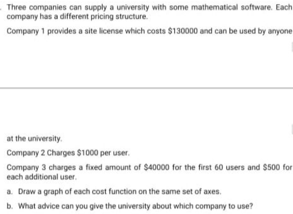 Three companies can supply a university with some mathematical software. Each
company has a different pricing structure.
Company 1 provides a site license which costs $130000 and can be used by anyone.
at the university.
Company 2 Charges $1000 per user.
Company 3 charges a fixed amount of $40000 for the first 60 users and $500 for
each additional user.
a. Draw a graph of each cost function on the same set of axes.
b. What advice can you give the university about which company to use?