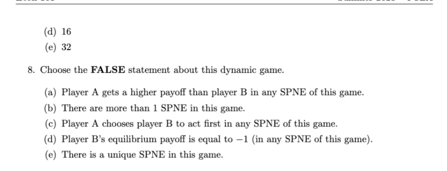 (d) 16
(e) 32
8. Choose the FALSE statement about this dynamic game.
(a) Player A gets a higher payoff than player B in any SPNE of this game.
(b) There are more than 1 SPNE in this game.
(c) Player A chooses player B to act first in any SPNE of this game.
(d) Player B's equilibrium payoff is equal to -1 (in any SPNE of this game).
(e) There is a unique SPNE in this game.