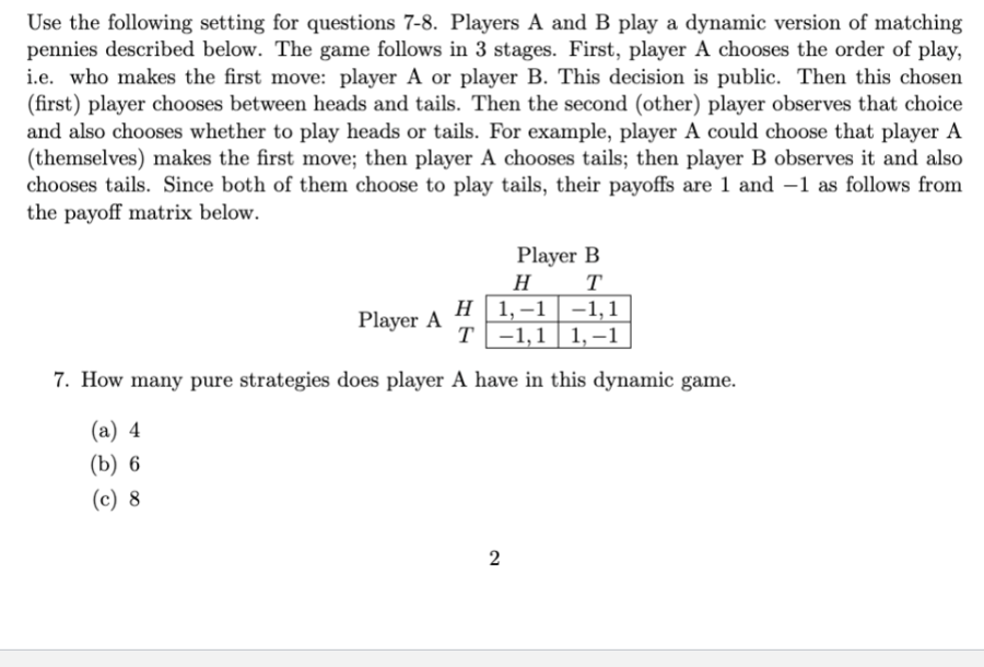 Use the following setting for questions 7-8. Players A and B play a dynamic version of matching
pennies described below. The game follows in 3 stages. First, player A chooses the order of play,
i.e. who makes the first move: player A or player B. This decision is public. Then this chosen
(first) player chooses between heads and tails. Then the second (other) player observes that choice
and also chooses whether to play heads or tails. For example, player A could choose that player A
(themselves) makes the first move; then player A chooses tails; then player B observes it and also
chooses tails. Since both of them choose to play tails, their payoffs are 1 and 1 as follows from
the payoff matrix below.
Player B
T
H
H 1,-1-1,1
T-1,1 1,-1
7. How many pure strategies does player A have in this dynamic game.
(a) 4
(b) 6
(c) 8
Player A
2