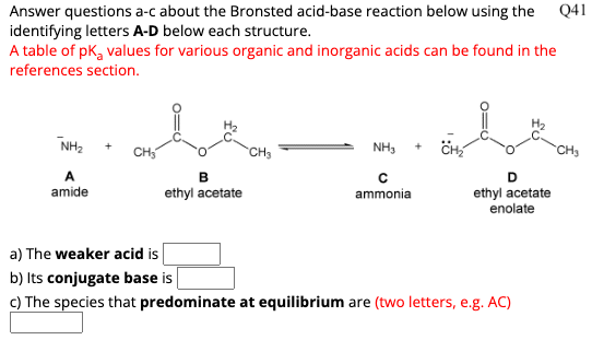 Answer questions a-c about the Bronsted acid-base reaction below using the Q41
identifying letters A-D below each structure.
A table of pk, values for various organic and inorganic acids can be found in the
references section.
NH₂
A
amide
B
ethyl acetate
CH₂
NH3
C
ammonial
+
I
CH₂
D
ethyl acetate
enolate
a) The weaker acid is
b) Its conjugate base is
c) The species that predominate at equilibrium are (two letters, e.g. AC)