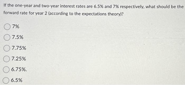 If the one-year and two-year interest rates are 6.5% and 7% respectively, what should be the
forward rate for year 2 (according to the expectations theory)?
7%
7.5%
7.75%
7.25%
6.75%.
6.5%