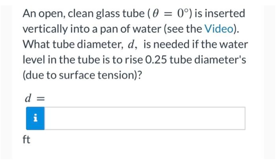 An open, clean glass tube (0 = 0°) is inserted
vertically into a pan of water (see the Video).
What tube diameter, d, is needed if the water
level in the tube is to rise 0.25 tube diameter's
(due to surface tension)?
d =
i
ft