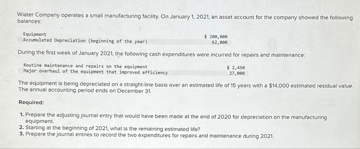 Wiater Company operates a small manufacturing facility. On January 1, 2021, an asset account for the company showed the following
balances:
Equipment
Accumulated Depreciation (beginning of the year).
$ 200,000
62,000
During the first week of January 2021, the following cash expenditures were incurred for repairs and maintenance:
Routine maintenance and repairs on the equipment
Major overhaul of the equipment that improved efficiency
$ 2,450
27,000
The equipment is being depreciated on a straight-line basis over an estimated life of 15 years with a $14,000 estimated residual value.
The annual accounting period ends on December 31.
Required:
1. Prepare the adjusting journal entry that would have been made at the end of 2020 for depreciation on the manufacturing
equipment.
2. Starting at the beginning of 2021, what is the remaining estimated life?
3. Prepare the journal entries to record the two expenditures for repairs and maintenance during 2021.