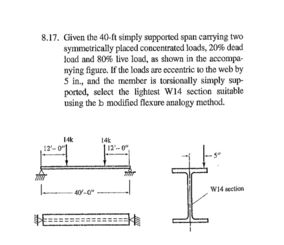 8.17. Given the 40-ft simply supported span carrying two
symmetrically placed concentrated loads, 20% dead
load and 80% live load, as shown in the accompa-
nying figure. If the loads are eccentric to the web by
5 in., and the member is torsionally simply sup-
ported, select the lightest W14 section suitable
using the b modified flexure analogy method.
14k
14k
12'-
12'-0"
-5"
40'-0"
W14 section