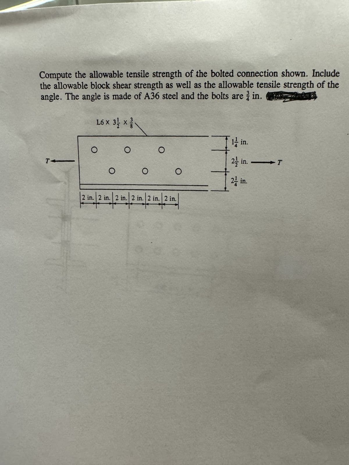 Compute the allowable tensile strength of the bolted connection shown. Include
the allowable block shear strength as well as the allowable tensile strength of the
angle. The angle is made of A36 steel and the bolts are in.
TA
X
L6 x 3 1/2 x
O
O
O
O
O
O
2 in. 2 in. 2 in. 2 in. 2 in. 2 in.
1/2 in. /2 in. /2 in.
I
12 in.
2 in. T
24 in.