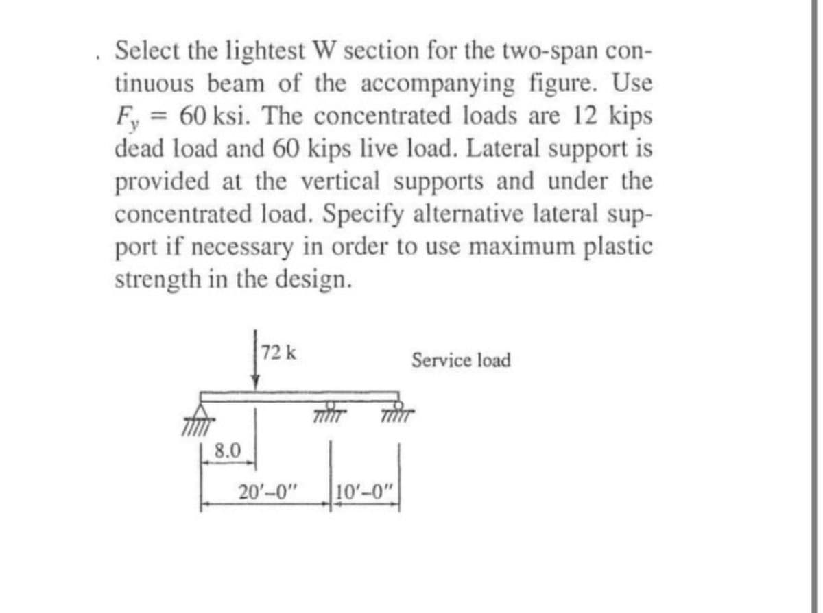 Select the lightest W section for the two-span con-
tinuous beam of the accompanying figure. Use
Fy=60 ksi. The concentrated loads are 12 kips
dead load and 60 kips live load. Lateral support is
provided at the vertical supports and under the
concentrated load. Specify alternative lateral sup-
port if necessary in order to use maximum plastic
strength in the design.
72 k
Service load
8.0
20'-0"
10'-0"