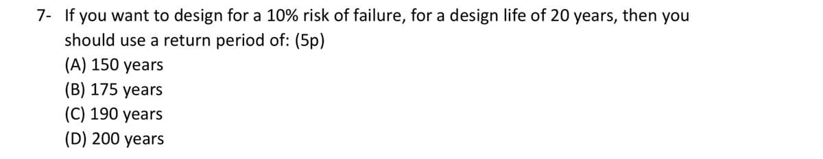 7- If you want to design for a 10% risk of failure, for a design life of 20 years, then you
should use a return period of: (5p)
(A) 150 years
(B) 175 years
(C) 190 years
(D) 200 years