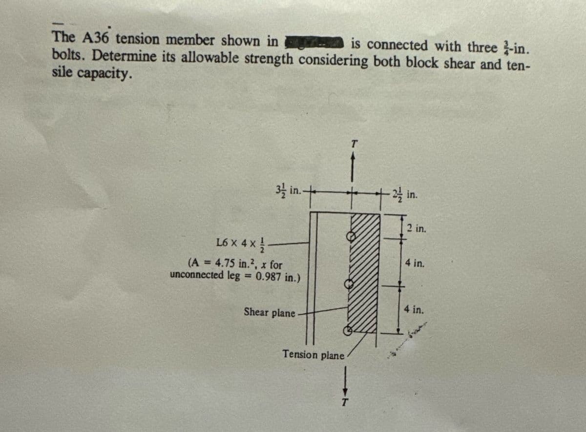 The A36 tension member shown in
- is connected with three 2-in.
bolts. Determine its allowable strength considering both block shear and ten-
sile capacity.
31/2 in. +
L6 x 4 x 1/ -
(A = 4.75 in.², x for
unconnected leg = 0.987 in.)
Shear plane
Tension plane
T
T
+
- 2/1/2
in.
2 in.
4 in.
4 in.