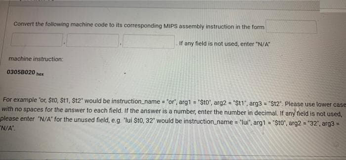 Convert the following machine code to its corresponding MIPS assembly instruction in the form
If any field is not used, enter "N/A"
machine instruction:
0305B020
hex
For example "or, $t0, St1, $12" would be instruction_name = "or", arg1 = "$t0", arg2 = "$t1", arg3 = "$t2". Please use lower case
with no spaces for the answer to each field. If the answer is a number, enter the number in decimal. If any field is not used,
please enter "N/A" for the unused field, e.g. "lui $t0, 32" would be instruction_name = "lui", arg1 = "Sto", arg2 = "32", arg3 =
"N/A".
%3!
%3!
!!
