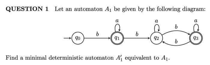 QUESTION 1 Let an automaton Aj be given by the following diagram:
a
a
b
90
92
93
Find a minimal deterministic automaton A equivalent to A1.
