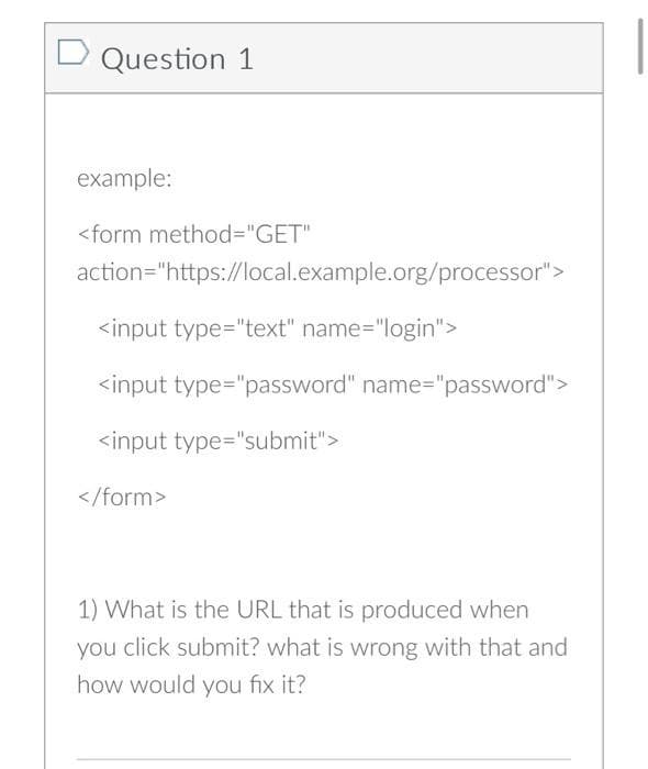 Question 1
example:
<form method="GET"
action="https://local.example.org/processor">
<input type="text" name="login">
<input type="password" name="password">
<input type="submit">
</form>
1) What is the URL that is produced when
you click submit? what is wrong with that and
how would you fix it?
