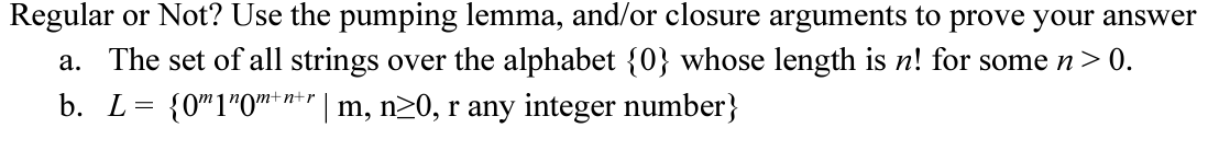 Regular or Not? Use the pumping lemma, and/or closure arguments to prove your answer
a. The set of all strings over the alphabet {0} whose length is n! for some n>0.
{0"1*0™* #** | m, n20, r any integer number}
tnt.
b. L=
