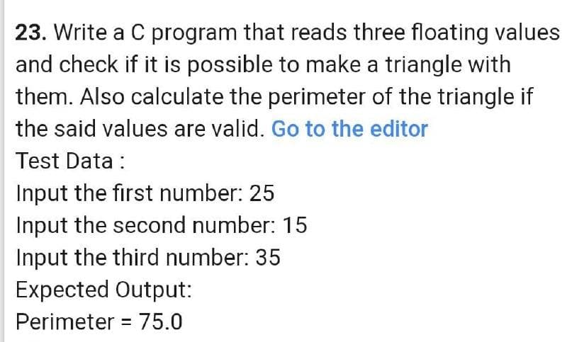 23. Write a C program that reads three floating values
and check if it is possible to make a triangle with
them. Also calculate the perimeter of the triangle if
the said values are valid. Go to the editor
Test Data :
Input the first number: 25
Input the second number: 15
Input the third number: 35
Expected Output:
Perimeter = 75.0
%3D
