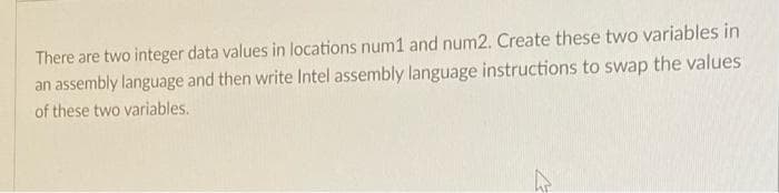 There are two integer data values in locations num1 and num2. Create these two variables in
an assembly language and then write Intel assembly language instructions to swap the values
of these two variables.
