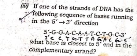 (üij If one of the strands of DNA has the
following sequence of bases running
in the 5' →3' direction
5'-G-G-A-C-A-A-T-C-T-G-C-3'
3'e c 4 GT TAGA C GS
vhat base is 'closes: to 5' end in the
compiementary strand?
