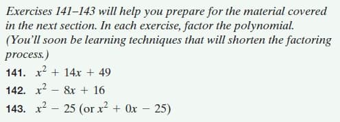 Exercises 141–143 will help you prepare for the material covered
in the next section. In each exercise, factor the polynomial.
(You'll soon be learning techniques that will shorten the factoring
process.)
141. x? + 14x + 49
142. x? – 8x + 16
143. х2 — 25 (or x? + 0х — 25)
