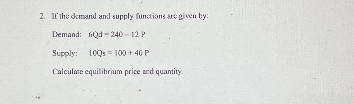2. If the demand and supply functions are given by:
Demand: 6Qd =240 - 12 P
Supply: 10Qs 100 + 40 P
Calculate equilibrium price and quantity.