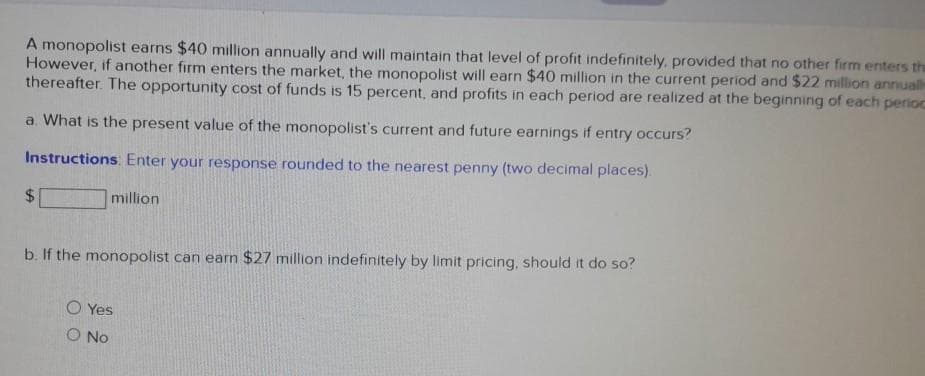 A monopolist earns $40 million annually and will maintain that level of profit indefinitely, provided that no other firm enters the
However, if another firm enters the market, the monopolist will earn $40 million in the current period and $22 million annually
thereafter. The opportunity cost of funds is 15 percent, and profits in each period are realized at the beginning of each perioc
a. What is the present value of the monopolist's current and future earnings if entry occurs?
Instructions: Enter your response rounded to the nearest penny (two decimal places).
million
$
b. If the monopolist can earn $27 million indefinitely by limit pricing, should it do so?
O Yes
O No