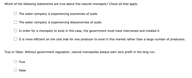 Which of the following statements are true about this natural monopoly? Check all that apply.
The water company is experiencing economies of scale.
The water company is experiencing diseconomies of scale.
In order for a monopoly to exist in this case, the government must have intervened and created it.
It is more efficient on the cost side for one producer to exist in this market rather than a large number of producers.
True or False: Without government regulation, natural monopolies always earn zero profit in the long run.
True
False