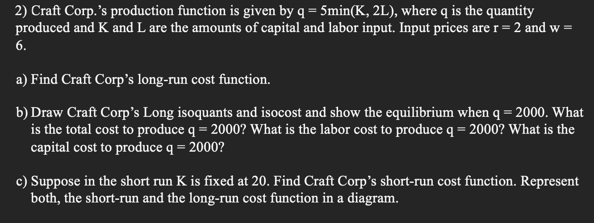 2) Craft Corp.'s production function is given by q = 5min(K, 2L), where q is the quantity
produced and K and L are the amounts of capital and labor input. Input prices are r = 2 and w
6.
a) Find Craft Corp's long-run cost function.
2000. What
b) Draw Craft Corp's Long isoquants and isocost and show the equilibrium when
is the total cost to produce q = 2000? What is the labor cost to produce q = 2000? What is the
capital cost to produce q = 2000?
=
c) Suppose in the short run K is fixed at 20. Find Craft Corp's short-run cost function. Represent
both, the short-run and the long-run cost function in a diagram.