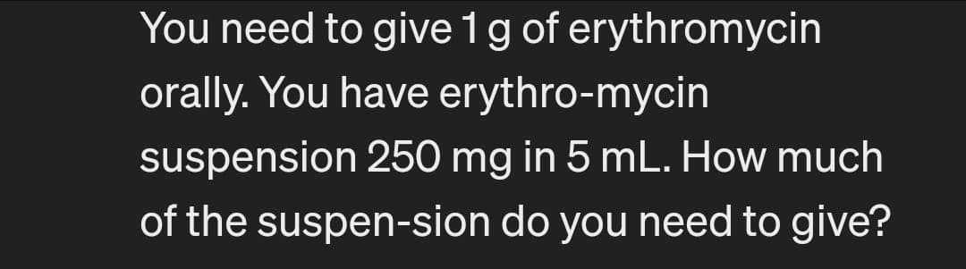 You need to give 1 g of erythromycin
orally. You have erythro-mycin
suspension 250 mg in 5 mL. How much
of the suspen-sion do you need to give?