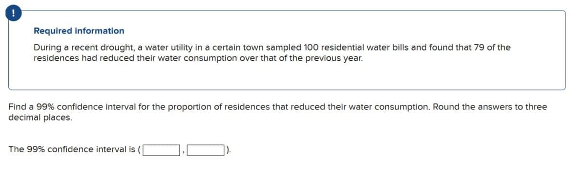 !
Required information
During a recent drought, a water utility in a certain town sampled 100 residential water bills and found that 79 of the
residences had reduced their water consumption over that of the previous year.
Find a 99% confidence interval for the proportion of residences that reduced their water consumption. Round the answers to three
decimal places.
The 99% confidence interval is