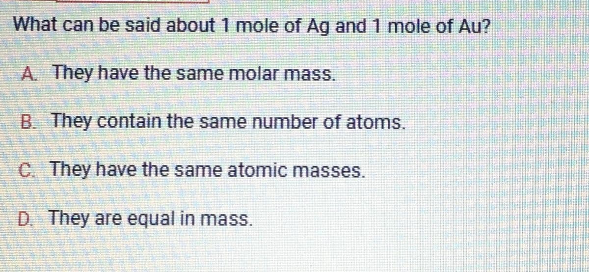 What can be said about 1 mole of Ag and 1 mole of Au?
A. They have the same molar mass.
B. They contain the same number of atoms.
C. They have the same atomic masses.
D. They are equal in mass.