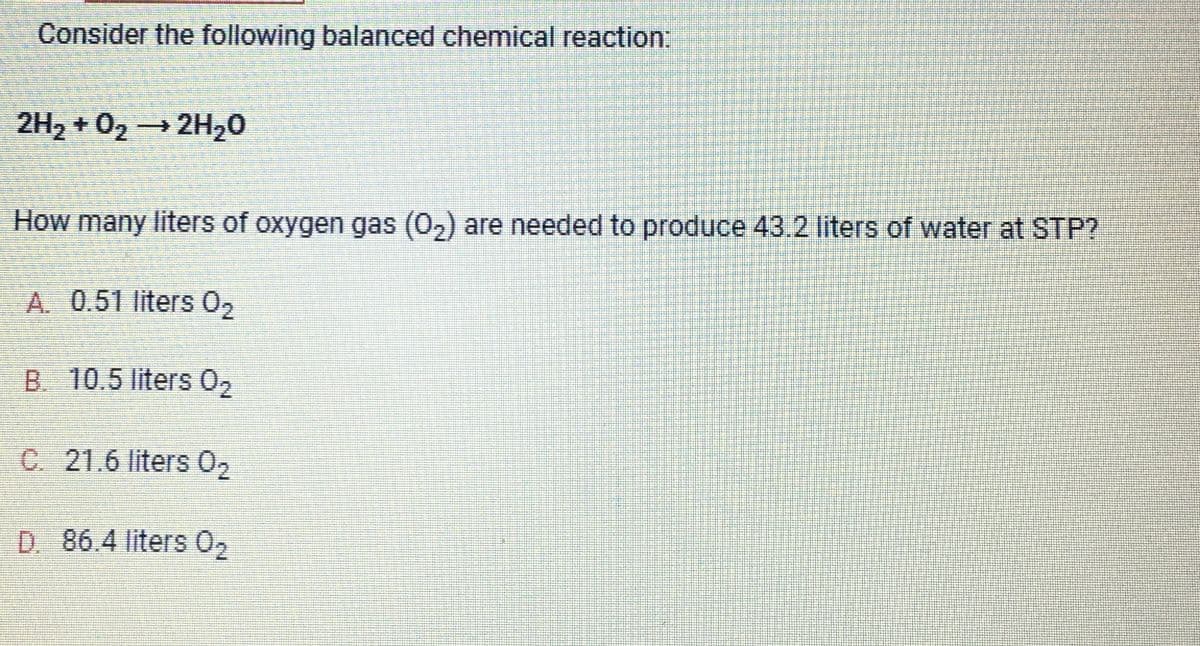 Consider the following balanced chemical reaction:
2H₂ + O₂ → 2H₂O
How many liters of oxygen gas (0₂) are needed to produce 43.2 liters of water at STP?
A. 0.51 liters 0₂
B. 10.5 liters 0₂
C. 21.6 liters 0₂
D. 86.4 liters 0₂