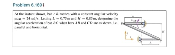 Problem 6.169
At the instant shown, bar AB rotates with a constant angular velocity
WAB 24 rad/s. Letting L= 0.75 m and H= 0.85 m, determine the
angular acceleration of bar BC when bars AB and CD are as shown, i.e., B
parallel and horizontal.
WAB