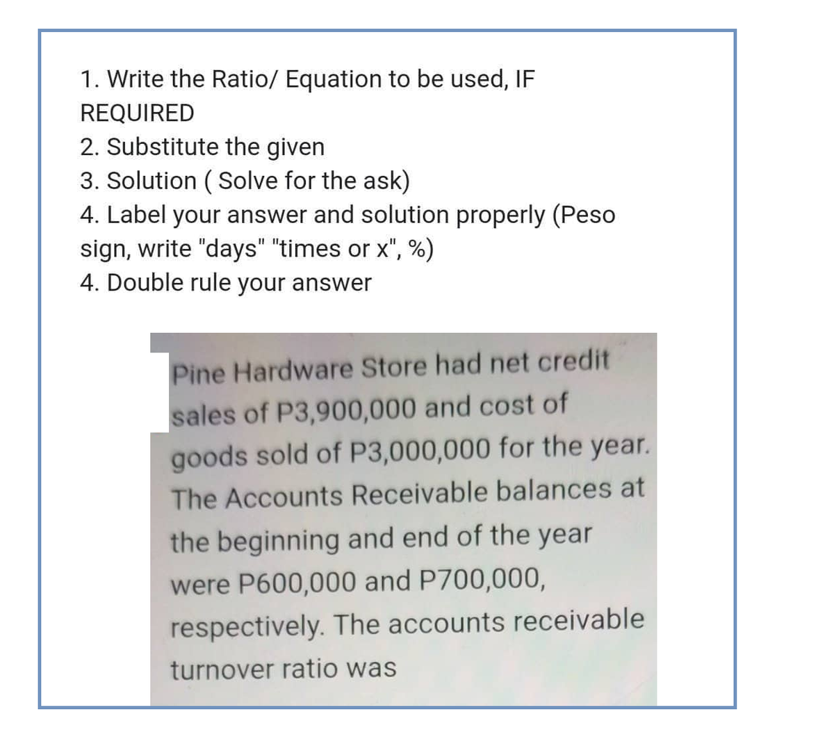 1. Write the Ratio/ Equation to be used, IF
REQUIRED
2. Substitute the given
3. Solution (Solve for the ask)
4. Label your answer and solution properly (Peso
sign, write "days" "times or x", %)
4. Double rule your answer
Pine Hardware Store had net credit
sales of P3,900,000 and cost of
goods sold of P3,000,000 for the year.
The Accounts Receivable balances at
the beginning and end of the year
were P600,000 and P700,000,
respectively. The accounts receivable
turnover ratio was
