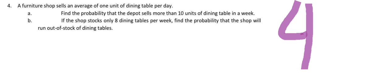 4.
A furniture shop sells an average of one unit of dining table per day.
a.
b.
Find the probability that the depot sells more than 10 units of dining table in a week.
If the shop stocks only 8 dining tables per week, find the probability that the shop will
run out-of-stock of dining tables.
4