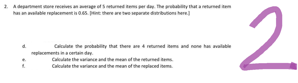 2.
A department store receives an average of 5 returned items per day. The probability that a returned item
has an available replacement is 0.65. [Hint: there are two separate distributions here.]
d.
e.
f.
Calculate the probability that there are 4 returned items and none has available
replacements in a certain day.
Calculate the variance and the mean of the returned items.
Calculate the variance and the mean of the replaced items.
2