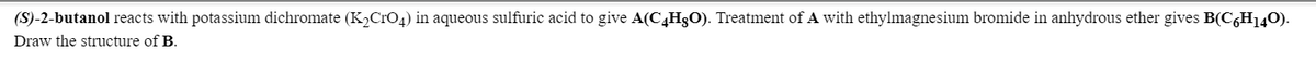 (S)-2-butanol reacts with potassium dichromate (K2CrO4) in aqueous sulfuric acid to give A(C4H3O). Treatment of A with ethylmagnesium bromide in anhydrous ether gives B(C,H140).
Draw the structure of B.
