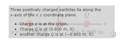 Three positively charged particles lie along the
x-axis of the x y coordinate plane. O
• Charge a is at the origin.
Charge Q is at (0.800 m,
0).
800 m
Another charge Q is at (-0.800 m,
