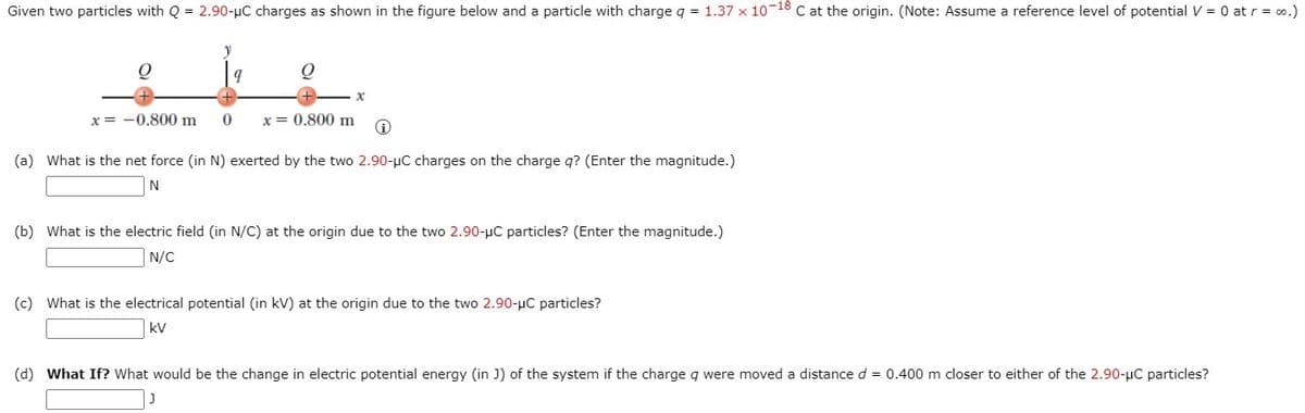 Given two particles with Q = 2.90-µC charges as shown in the figure below and a particle with charge q = 1.37 x 10 18 C at the origin. (Note: Assume a reference level of potential V = 0 at r = o.)
x = -0.800 m
x = 0.800 m
(a) What is the net force (in N) exerted by the two 2.90-pC charges on the charge q? (Enter the magnitude.)
N
(b) What is the electric field (in N/C) at the origin due to the two 2.90-µC particles? (Enter the magnitude.)
N/C
(c) What is the electrical potential (in kV) at the origin due to the two 2.90-uC particles?
kV
(d) What If? What would be the change in electric potential energy (in J) of the system if the charge q were moved a distance d = 0.400 m closer to either of the 2.90-pC particles?

