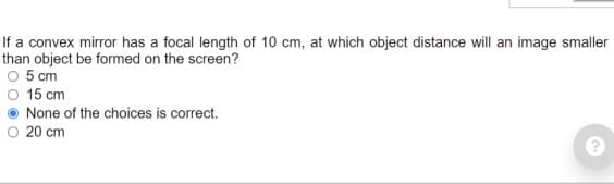 If a convex mirror has a focal length of 10 cm, at which object distance will an image smaller
than object be formed on the screen?
O 5 cm
O 15 cm
None of the choices is correct.
O 20 cm
