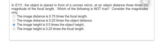In E111, the object is placed in front of a convex mirror, at an object distance three times the
magnitude of the focal length. Which of the following is NOT true? Consider the magnitudes
only.
O The image distance is 0.75 times the focal length.
O The image distance is 0.25 times the object distance.
The image height is 0.5 times the object height.
The image height is 0.25 times the focal length.
