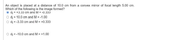 An object is placed at a distance of 10.0 cm from a convex mirror of focal length 5.00 cm.
Which of the following is the image formed?
• di = +3.33 cm and M = -0.333
O di = 10.0 cm and M = -1.00
O di = -3.33 cm and M = +0.333
O dj = -10.0 cm and M= +1.00
