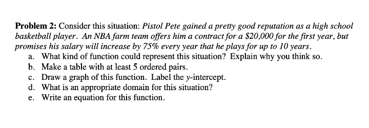 Problem 2: Consider this situation: Pistol Pete gained a pretty good reputation as a high school
basketball player. An NBA farm team offers him a contract for a $20,000 for the first year, but
promises his salary will increase by 75% every year that he plays for up to 10 years.
a. What kind of function could represent this situation? Explain why you think so.
b. Make a table with at least 5 ordered pairs.
c. Draw a graph of this function. Label the y-intercept.
d. What is an appropriate domain for this situation?
e. Write an equation for this function.
