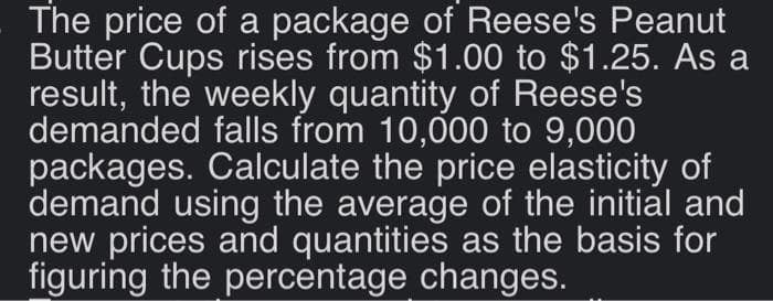 The price of a package of Reese's Peanut
Butter Cups rises from $1.00 to $1.25. As a
result, the weekly quantity of Reese's
demanded falls from 10,000 to 9,000
packages. Calculate the price elasticity of
demand using the average of the initial and
new prices and quantities as the basis for
figuring the percentage changes.
