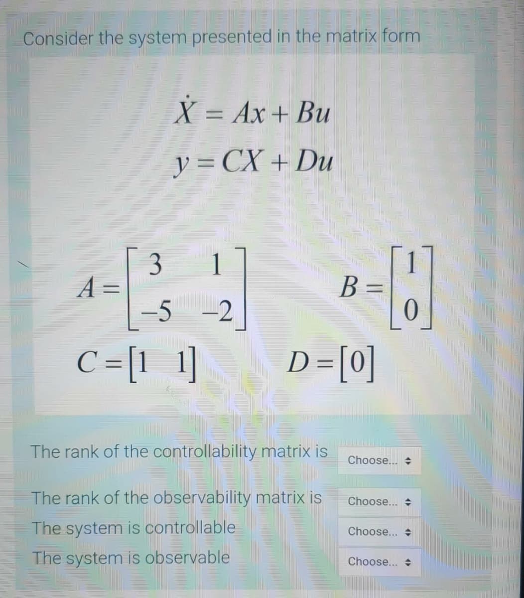 Consider the system presented in the matrix form
X = Ax + Bu
%3D
y = CX + Du
B =
%3D
-5 -2
C =[1 1]
D=[0]
%3D
%3D
The rank of the controllability matrix is
Choose... +
The rank of the observability matrix is
Choose...
The system is controllable
Choose...
The system is observable
Choose...
