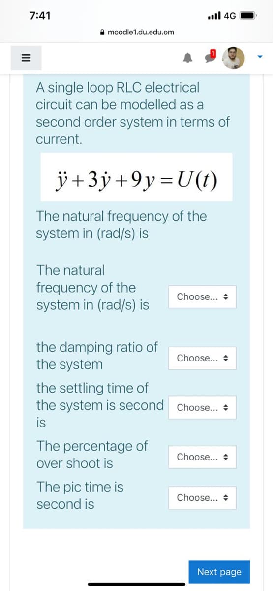 7:41
ull 4G
A moodle1.du.edu.om
A single loop RLC electrical
circuit can be modelled as a
second order system in terms of
current.
ÿ+3ÿ+9y=U(t)
The natural frequency of the
system in (rad/s) is
The natural
frequency of the
system in (rad/s) is
Choose... +
the damping ratio of
the system
Choose... +
the settling time of
the system is second Choose... +
is
The percentage of
Choose... +
over shoot is
The pic time is
second is
Choose... +
Next page

