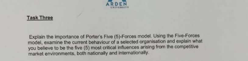 ARDEN
UNIVERSITY
Task Three
Explain the importance of Porter's Five (5)-Forces model. Using the Five-Forces
model, examine the current behaviour of a selected organisation and explain what
you believe to be the five (5) most critical influences arising from the competitive
market environments, both nationally and internationally.