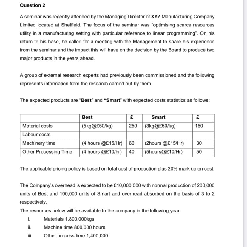 Question 2
A seminar was recently attended by the Managing Director of XYZ Manufacturing Company
Limited located at Sheffield. The focus of the seminar was "optimising scarce resources
utility in a manufacturing setting with particular reference to linear programming". On his
return to his base, he called for a meeting with the Management to share his experience
from the seminar and the impact this will have on the decision by the Board to produce two
major products in the years ahead.
A group of external research experts had previously been commissioned and the following
represents information from the research carried out by them
The expected products are "Best" and "Smart" with expected costs statistics as follows:
Best
£
£
Smart
(3kg@£50/kg)
Material costs
(5kg@£50/kg)
250
150
Labour costs
Machinery time
30
(4 hours @£15/Hr) 60
(4 hours @£10/hr) 40
(2hours @£15/Hr)
(5hours@£10/Hr)
Other Processing Time
50
The applicable pricing policy is based on total cost of production plus 20% mark up on cost.
The Company's overhead is expected to be £10,000,000 with normal production of 200,000
units of Best and 100,000 units of Smart and overhead absorbed on the basis of 3 to 2
respectively.
The resources below will be available to the company in the following year.
i. Materials 1,800,000kgs
ii.
Machine time 800,000 hours
iii.
Other process time 1,400,000