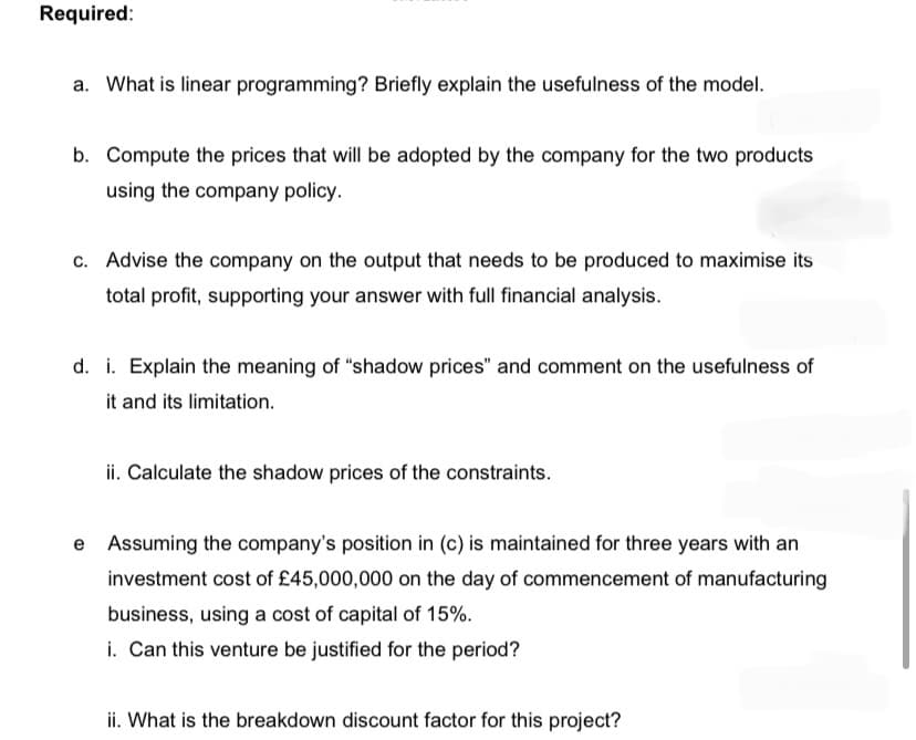Required:
a. What is linear programming? Briefly explain the usefulness of the model.
b. Compute the prices that will be adopted by the company for the two products
using the company policy.
c. Advise the company on the output that needs to be produced to maximise its
total profit, supporting your answer with full financial analysis.
d. i. Explain the meaning of "shadow prices" and comment on the usefulness of
it and its limitation.
ii. Calculate the shadow prices of the constraints.
Assuming the company's position in (c) is maintained for three years with an
investment cost of £45,000,000 on the day of commencement of manufacturing
business, using a cost of capital of 15%.
i. Can this venture be justified for the period?
ii. What is the breakdown discount factor for this project?