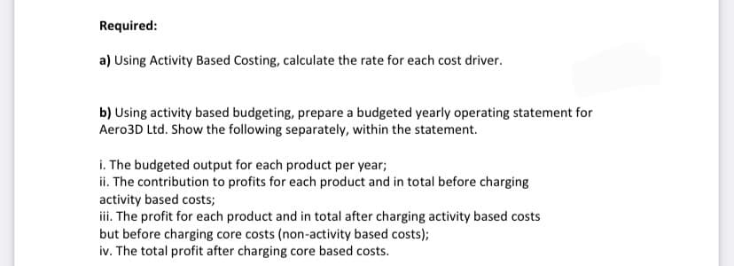 Required:
a) Using Activity Based Costing, calculate the rate for each cost driver.
b) Using activity based budgeting, prepare a budgeted yearly operating statement for
Aero3D Ltd. Show the following separately, within the statement.
i. The budgeted output for each product per year;
ii. The contribution to profits for each product and in total before charging
activity based costs;
iii. The profit for each product and in total after charging activity based costs
but before charging core costs (non-activity based costs);
iv. The total profit after charging core based costs.