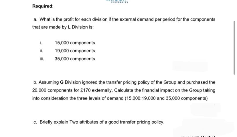 UNIVERSITY
Required:
a. What is the profit for each division if the external demand per period for the components
that are made by L Division is:
i.
15,000 components
ii.
19,000 components
iii.
35,000 components
b. Assuming G Division ignored the transfer pricing policy of the Group and purchased the
20,000 components for £170 externally, Calculate the financial impact on the Group taking
into consideration the three levels of demand (15,000;19,000 and 35,000 components)
c. Briefly explain Two attributes of a good transfer pricing policy.