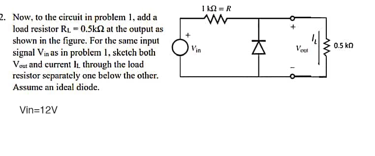 I kN = R
2. Now, to the circuit in problem 1, add a
load resistor RL = 0.5k2 at the output as
shown in the figure. For the same input
signal Vin as in problem 1, sketch both
Vout and current IL through the load
resistor separately one below the other.
0.5 ko
Vin
Vout
Assume an ideal diode.
Vin=12V
